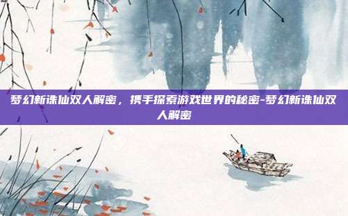 梦幻新诛仙双人解密,携手探索游戏世界的秘密-梦幻新诛仙双人解密