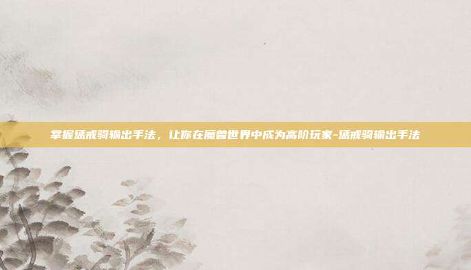掌握惩戒骑输出手法,让你在魔兽世界中成为高阶玩家-惩戒骑输出手法