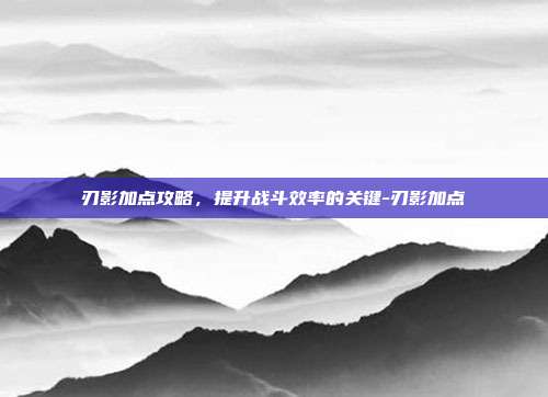 刃影加点攻略,提升战斗效率的关键-刃影加点