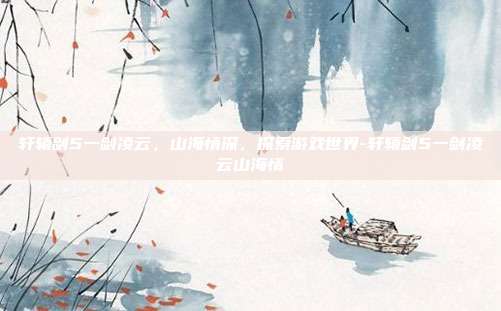 轩辕剑5一剑凌云,山海情深,探索游戏世界-轩辕剑5一剑凌云山海情