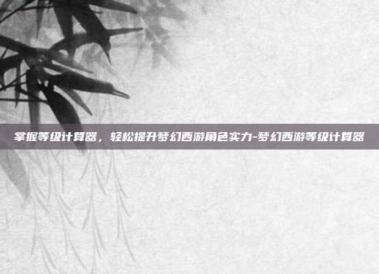 掌握等级计算器,轻松提升梦幻西游角色实力-梦幻西游等级计算器