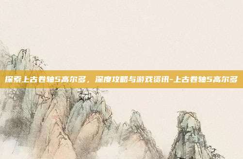 探索上古卷轴5高尔多,深度攻略与游戏资讯-上古卷轴5高尔多