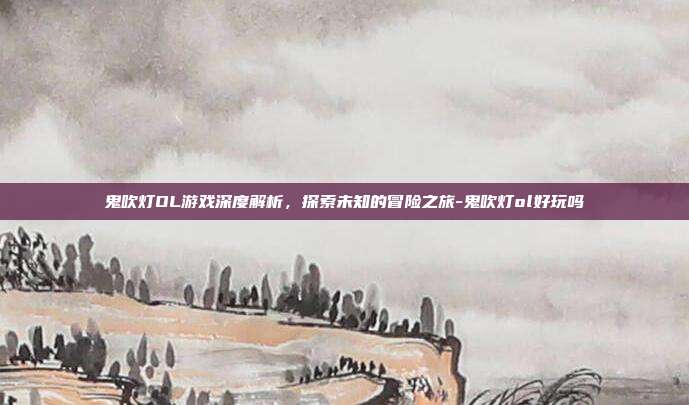 鬼吹灯OL游戏深度解析,探索未知的冒险之旅-鬼吹灯ol好玩吗