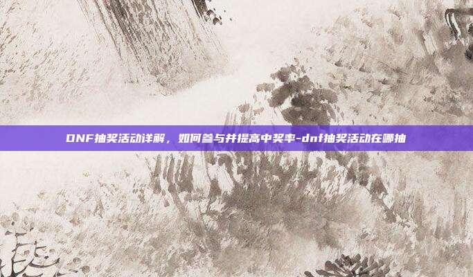 DNF抽奖活动详解,如何参与并提高中奖率-dnf抽奖活动在哪抽