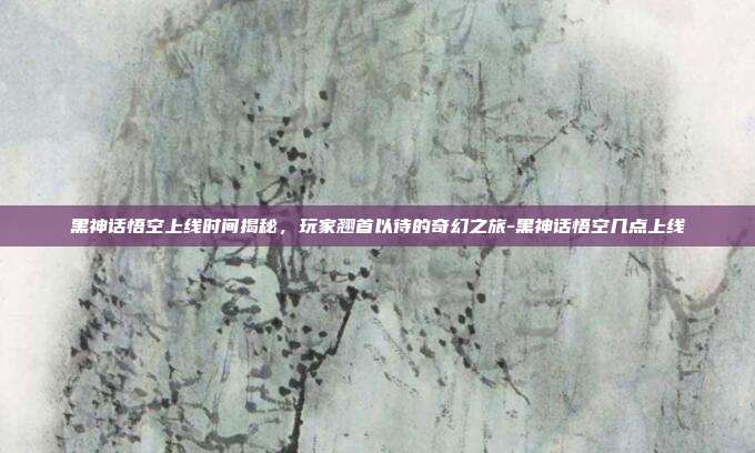 黑神话悟空上线时间揭秘,玩家翘首以待的奇幻之旅-黑神话悟空几点上线