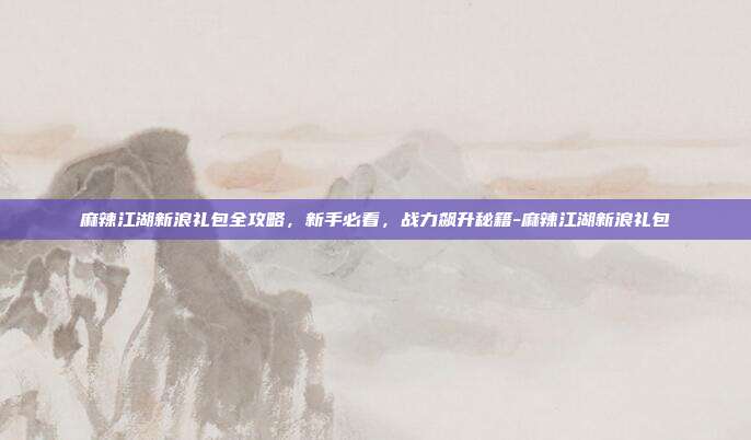 麻辣江湖新浪礼包全攻略,新手必看,战力飙升秘籍-麻辣江湖新浪礼包