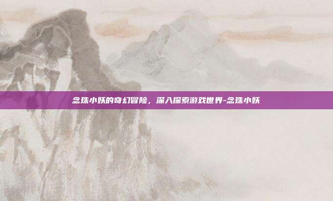 念珠小妖的奇幻冒险,深入探索游戏世界-念珠小妖
