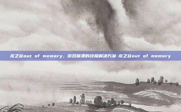 龙之谷out of memory,游戏崩溃的终极解决方案-龙之谷out of memory