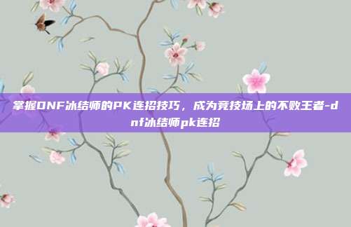 掌握DNF冰结师的PK连招技巧,成为竞技场上的不败王者-dnf冰结师pk连招