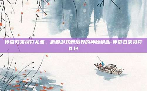 传奇归来灵符礼包,解锁游戏新境界的神秘钥匙-传奇归来灵符礼包