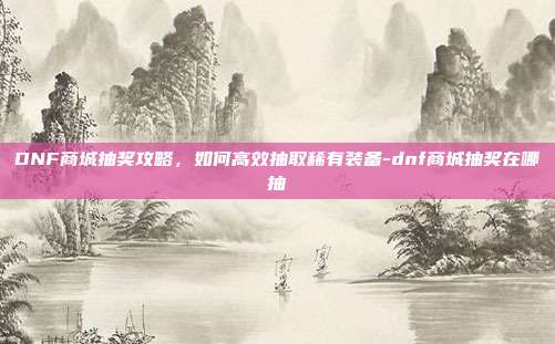 DNF商城抽奖攻略,如何高效抽取稀有装备-dnf商城抽奖在哪抽