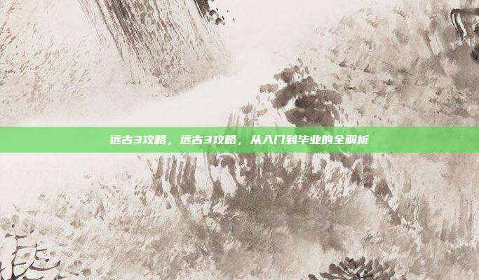 远古3攻略,远古3攻略,从入门到毕业的全解析