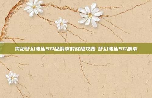 揭秘梦幻诛仙50级副本的终极攻略-梦幻诛仙50副本