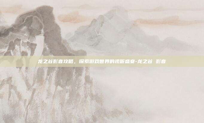 龙之谷影音攻略,探索游戏世界的视听盛宴-龙之谷 影音