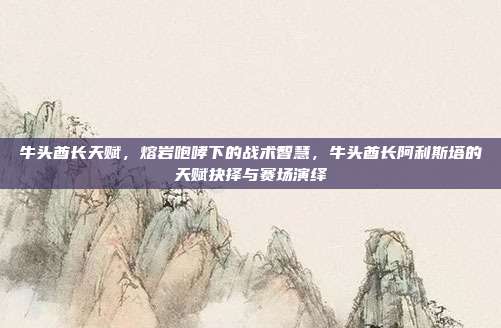 牛头酋长天赋,熔岩咆哮下的战术智慧,牛头酋长阿利斯塔的天赋抉择与赛场演绎