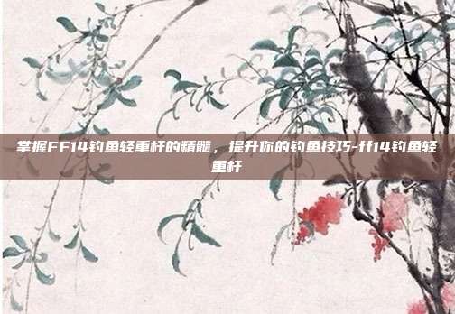 掌握FF14钓鱼轻重杆的精髓,提升你的钓鱼技巧-ff14钓鱼轻重杆
