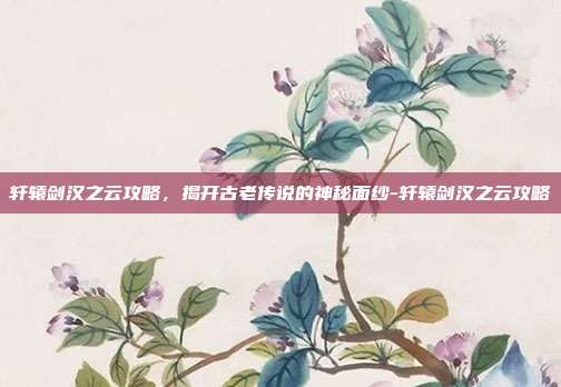 轩辕剑汉之云攻略,揭开古老传说的神秘面纱-轩辕剑汉之云攻略