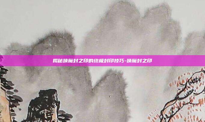 揭秘唤魔封之印的终极封印技巧-唤魔封之印