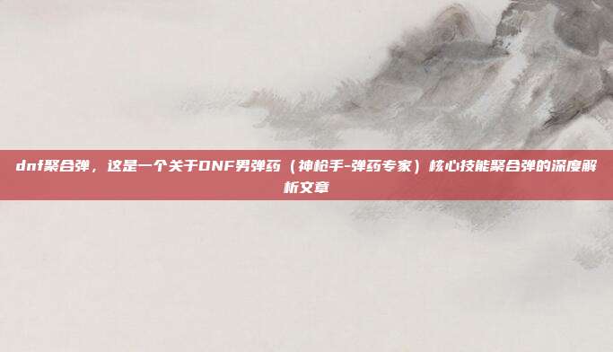 dnf聚合弹,这是一个关于DNF男弹药(神枪手-弹药专家)核心技能聚合弹的深度解析文章