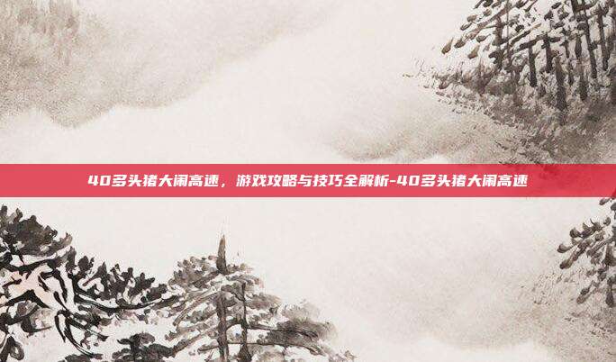 40多头猪大闹高速,游戏攻略与技巧全解析-40多头猪大闹高速