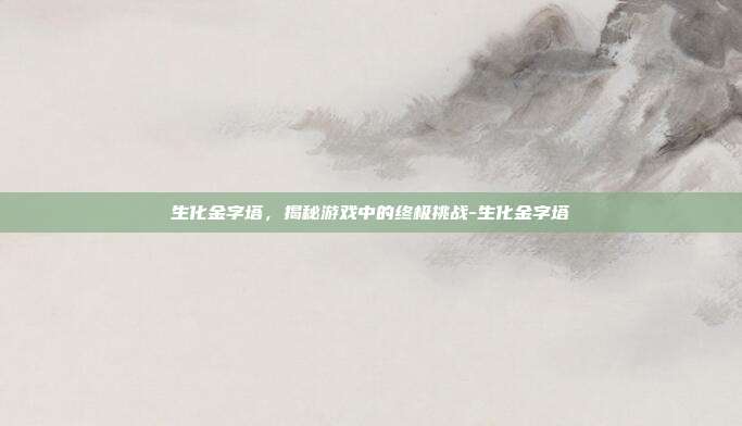 生化金字塔,揭秘游戏中的终极挑战-生化金字塔