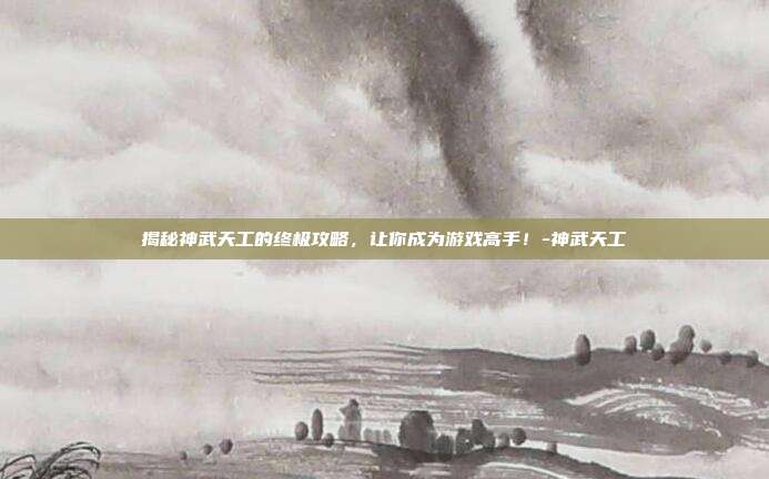 揭秘神武天工的终极攻略,让你成为游戏高手!-神武天工