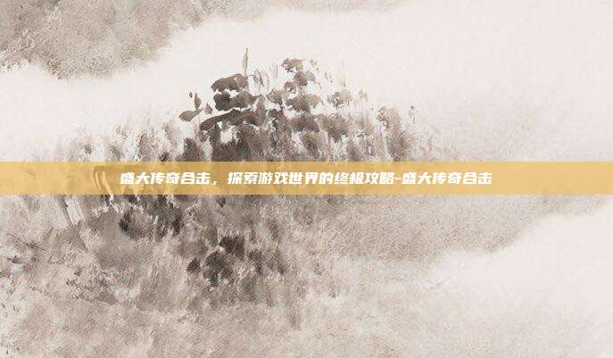 盛大传奇合击,探索游戏世界的终极攻略-盛大传奇合击