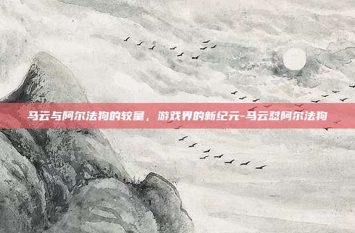 马云与阿尔法狗的较量,游戏界的新纪元-马云怼阿尔法狗
