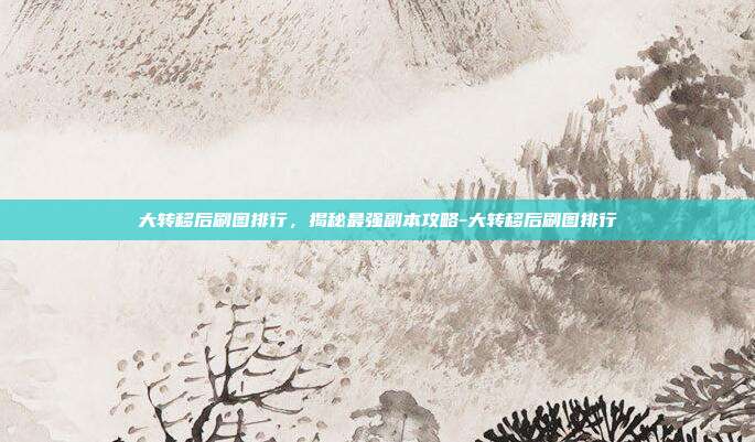 大转移后刷图排行,揭秘最强副本攻略-大转移后刷图排行