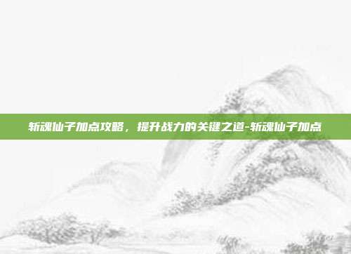 斩魂仙子加点攻略,提升战力的关键之道-斩魂仙子加点