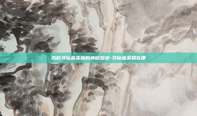 揭秘寻仙蓝采和的神秘踪迹-寻仙蓝采和在哪