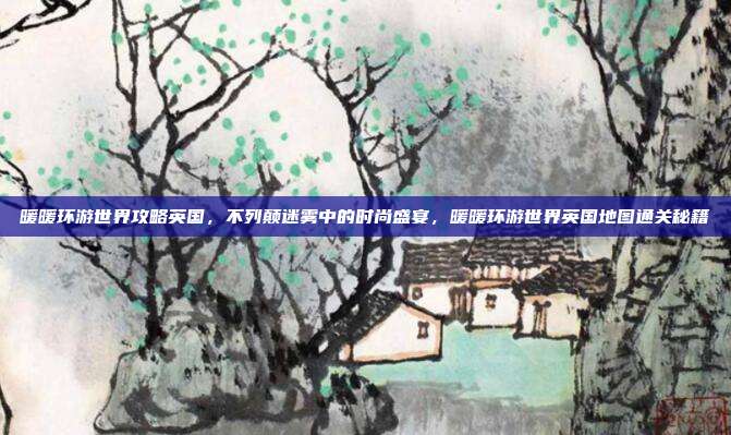 暖暖环游世界攻略英国,不列颠迷雾中的时尚盛宴,暖暖环游世界英国地图通关秘籍