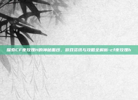 探索CF夜玫瑰H的神秘面纱,游戏资讯与攻略全解析-cf夜玫瑰h