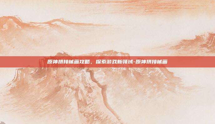 原神拼接械画攻略,探索游戏新领域-原神拼接械画