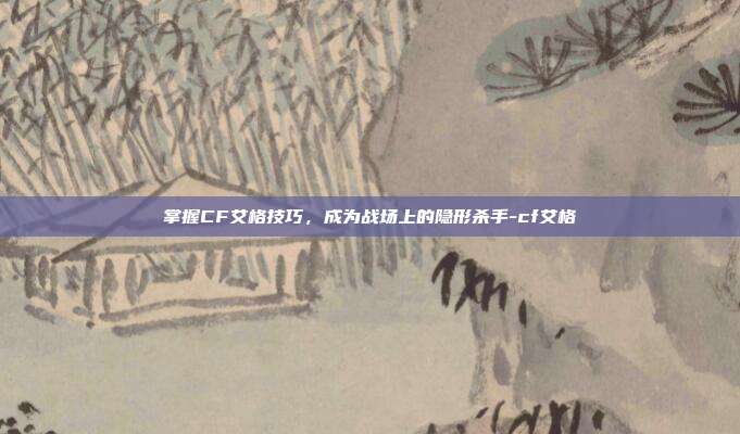 掌握CF艾格技巧,成为战场上的隐形杀手-cf艾格