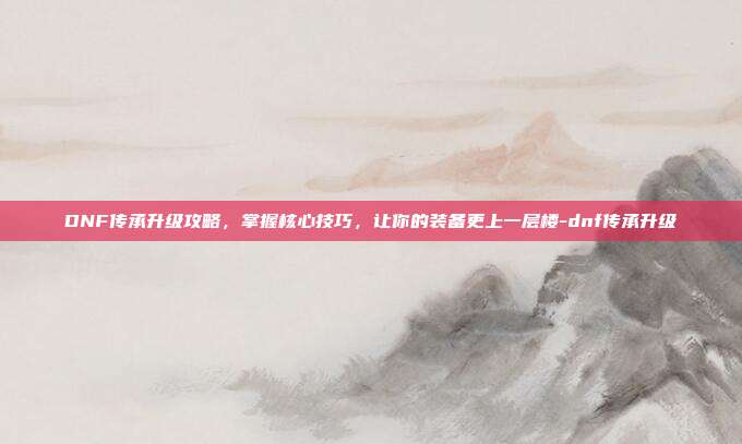 DNF传承升级攻略,掌握核心技巧,让你的装备更上一层楼-dnf传承升级