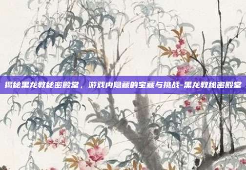 揭秘黑龙教秘密殿堂,游戏内隐藏的宝藏与挑战-黑龙教秘密殿堂