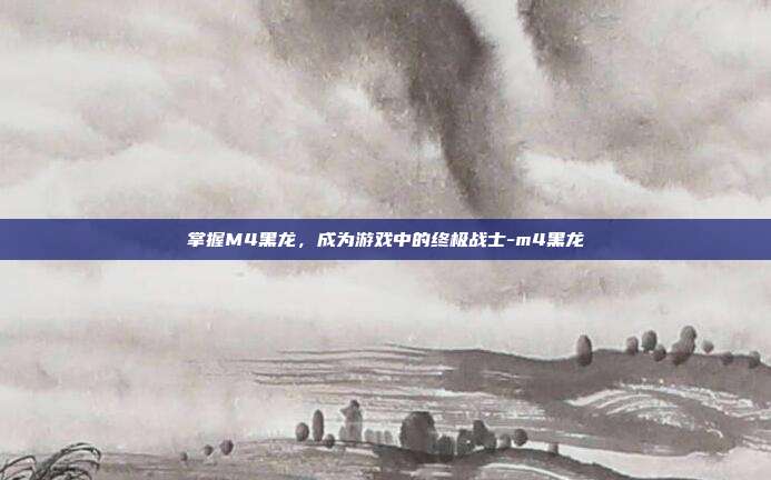 掌握M4黑龙,成为游戏中的终极战士-m4黑龙