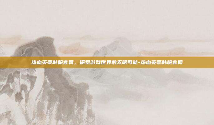 热血英豪韩服官网,探索游戏世界的无限可能-热血英豪韩服官网
