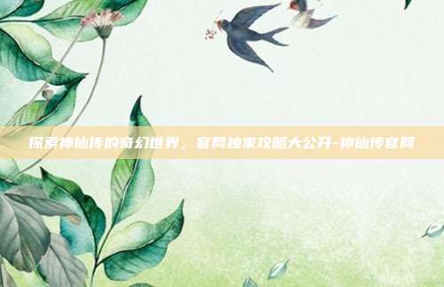 探索神仙传的奇幻世界,官网独家攻略大公开-神仙传官网