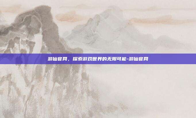 游仙官网,探索游戏世界的无限可能-游仙官网
