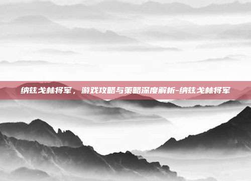 纳兹戈林将军,游戏攻略与策略深度解析-纳兹戈林将军