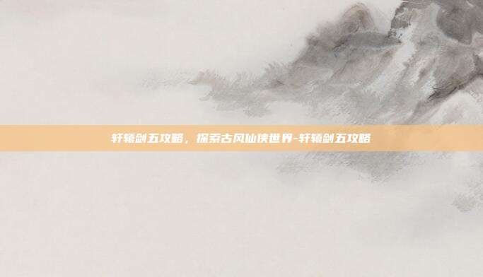 轩辕剑五攻略,探索古风仙侠世界-轩辕剑五攻略
