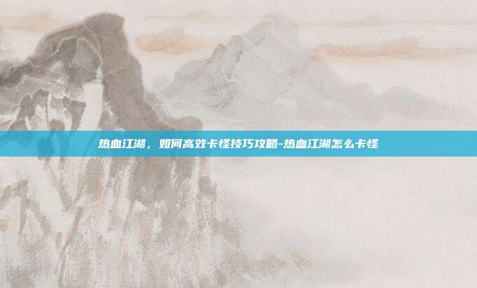 热血江湖,如何高效卡怪技巧攻略-热血江湖怎么卡怪