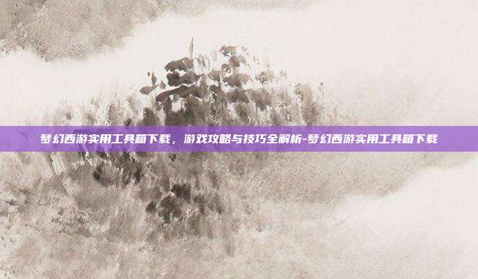 梦幻西游实用工具箱下载,游戏攻略与技巧全解析-梦幻西游实用工具箱下载