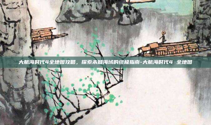 大航海时代4全地图攻略,探索未知海域的终极指南-大航海时代4 全地图