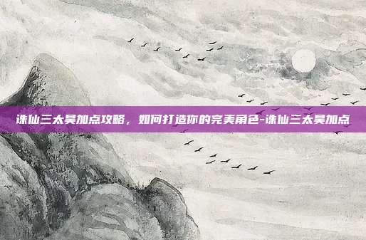 诛仙三太昊加点攻略,如何打造你的完美角色-诛仙三太昊加点
