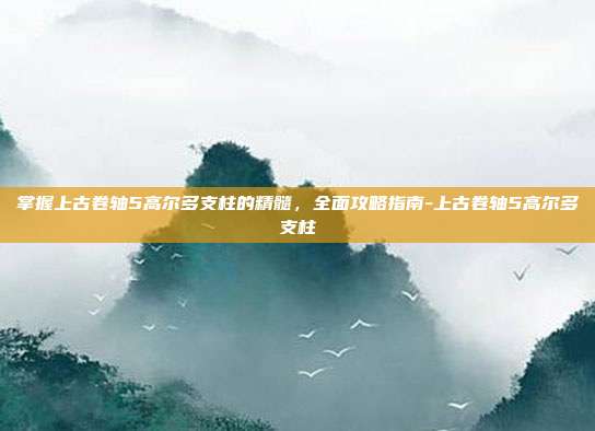 掌握上古卷轴5高尔多支柱的精髓,全面攻略指南-上古卷轴5高尔多支柱