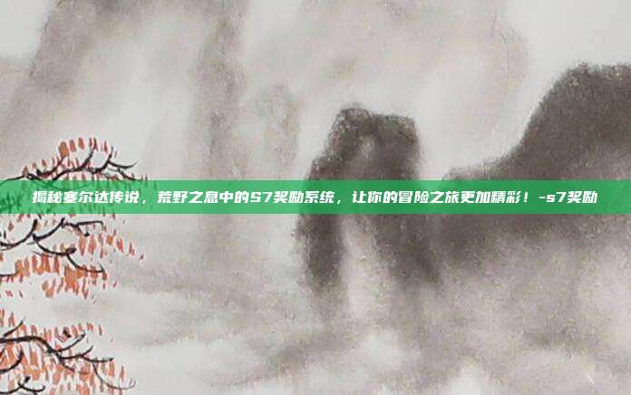 揭秘塞尔达传说,荒野之息中的S7奖励系统,让你的冒险之旅更加精彩!-s7奖励