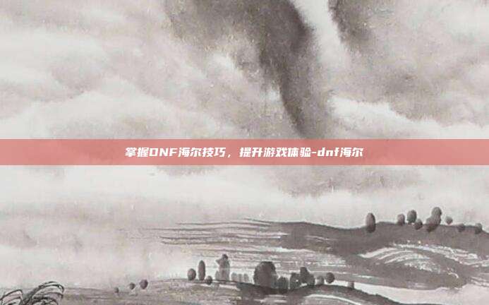 掌握DNF海尔技巧,提升游戏体验-dnf海尔